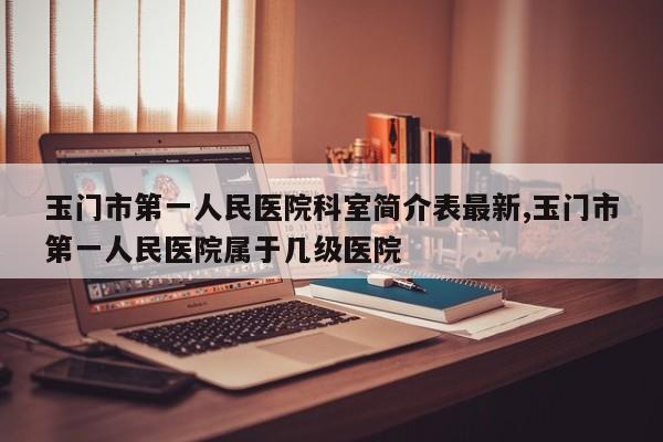 玉门市第一人民医院科室简介表最新,玉门市第一人民医院属于几级医院