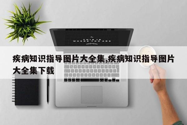 疾病知识指导图片大全集,疾病知识指导图片大全集下载