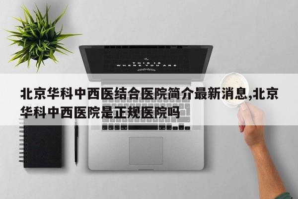 北京华科中西医结合医院简介最新消息,北京华科中西医院是正规医院吗