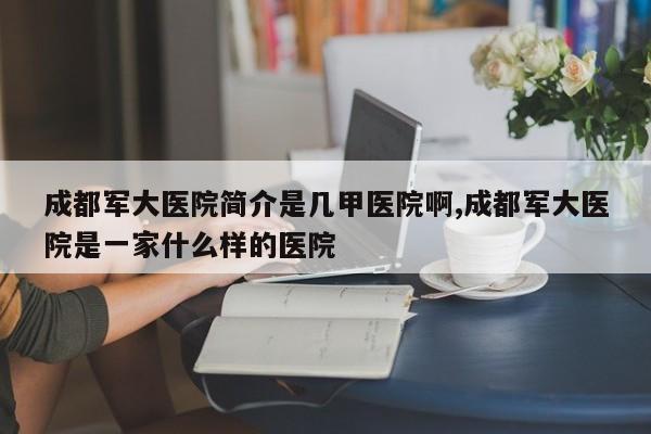 成都军大医院简介是几甲医院啊,成都军大医院是一家什么样的医院